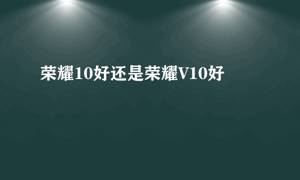 荣耀10好还是荣耀V10好