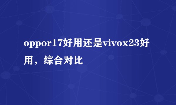 oppor17好用还是vivox23好用，综合对比