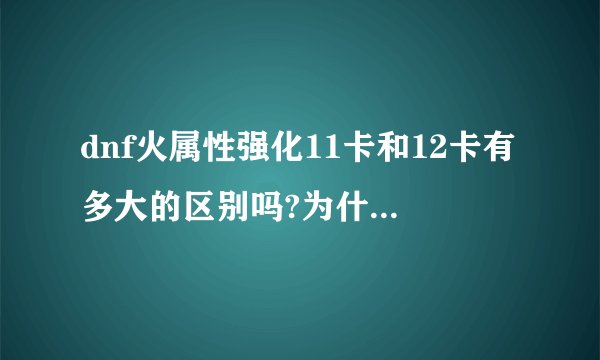 dnf火属性强化11卡和12卡有多大的区别吗?为什么我们区强11卡100万 12卡300万?高手来 SB爬开！