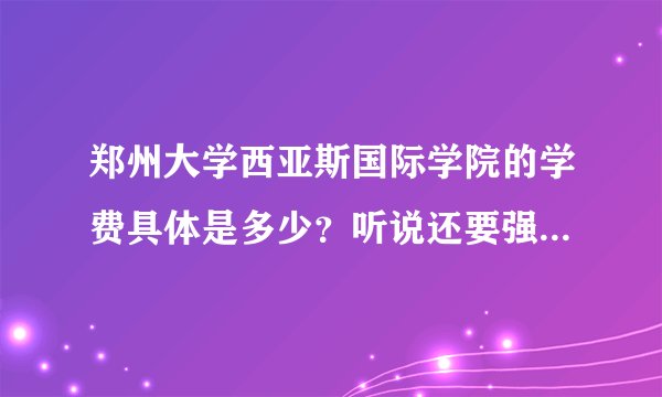 郑州大学西亚斯国际学院的学费具体是多少？听说还要强制上一些收费的课程，这是怎么回事啊？还有没有其...