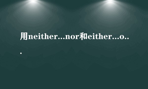 用neither...nor和either...or造几个句子，谢谢