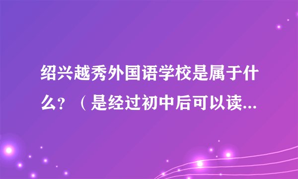 绍兴越秀外国语学校是属于什么?(是经过初中后可以读的学校吗还是大学?)还有进去读英语专业要考试吗?