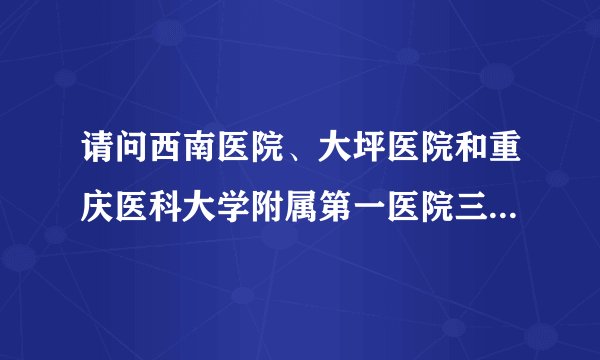 请问西南医院、大坪医院和重庆医科大学附属第一医院三家哪家的耳科更好，或者其他的？
