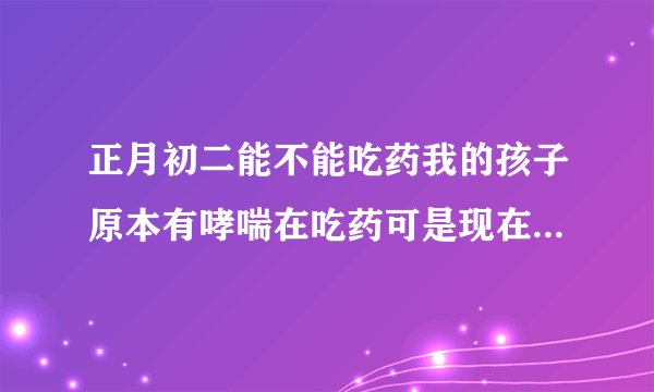 正月初二能不能吃药我的孩子原本有哮喘在吃药可是现在有感冒了我想让初一不吃了，初二吃可以不？可是大过