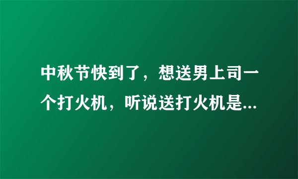 中秋节快到了，想送男上司一个打火机，听说送打火机是有特殊含义的，是吗？