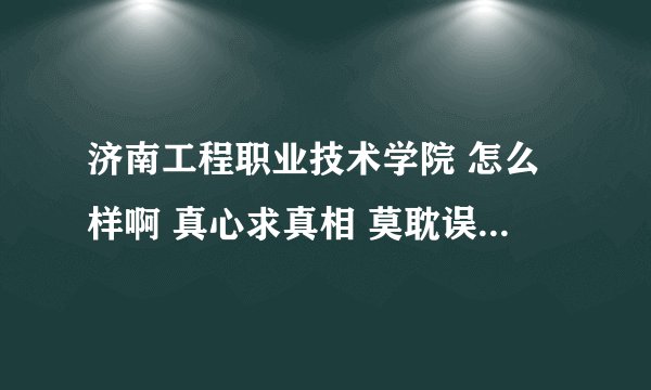 济南工程职业技术学院 怎么样啊 真心求真相 莫耽误千千万万的高考学子 谢谢大家