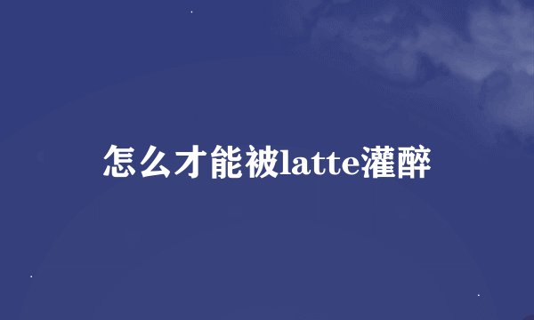 怎么才能被latte灌醉