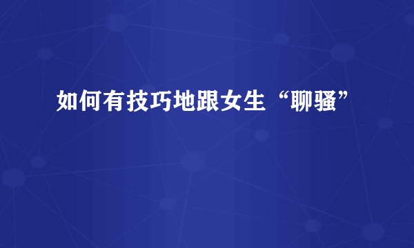 如何有技巧地跟女生“聊骚”