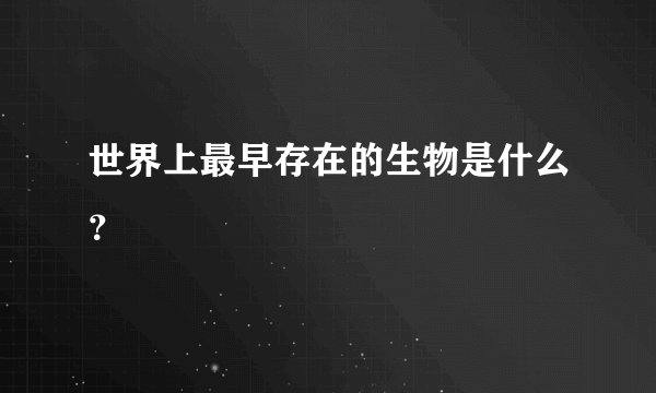 世界上最早存在的生物是什么？