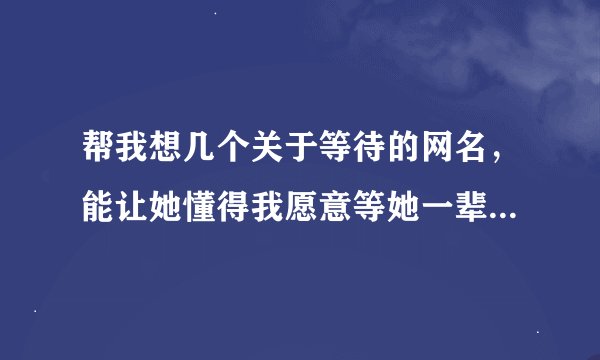 帮我想几个关于等待的网名，能让她懂得我愿意等她一辈子 越多越好