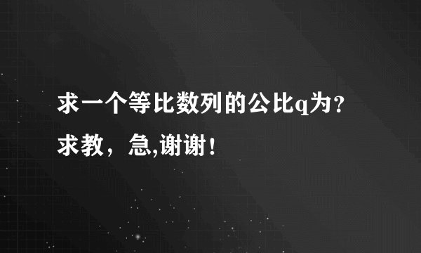 求一个等比数列的公比q为？求教，急,谢谢！