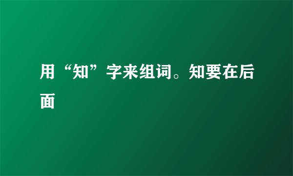 用“知”字来组词。知要在后面