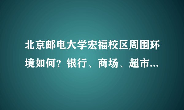 北京邮电大学宏福校区周围环境如何？银行、商场、超市、医院有哪些？