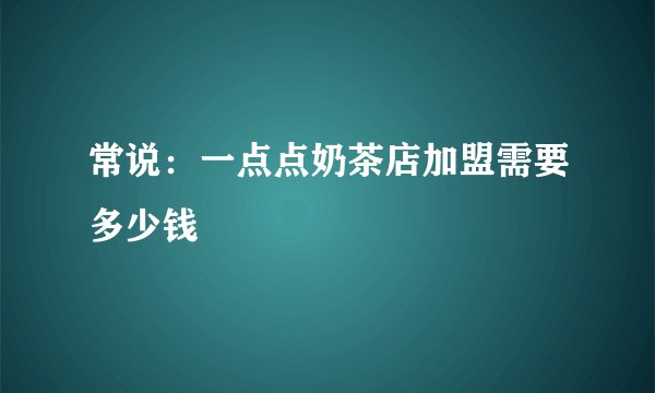 常说：一点点奶茶店加盟需要多少钱