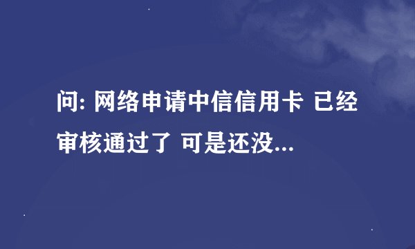 问: 网络申请中信信用卡 已经审核通过了 可是还没收到卡片 请大神指导 怎么查询额度