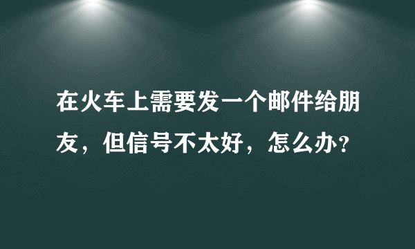 在火车上需要发一个邮件给朋友，但信号不太好，怎么办？