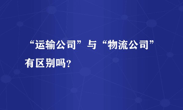 “运输公司”与“物流公司”有区别吗？