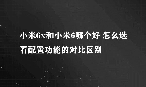 小米6x和小米6哪个好 怎么选看配置功能的对比区别