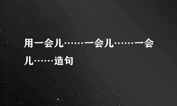 用一会儿……一会儿……一会儿……造句