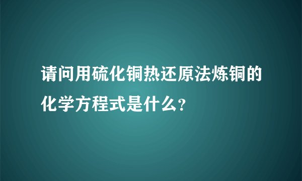 请问用硫化铜热还原法炼铜的化学方程式是什么？