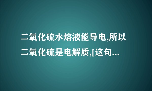 二氧化硫水熔液能导电,所以二氧化硫是电解质,[这句话对吗,如国不对,说出为什么好吗]