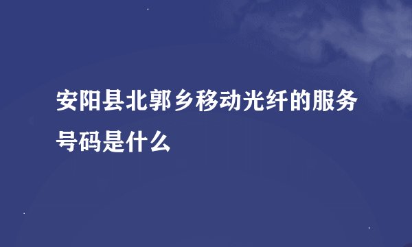 安阳县北郭乡移动光纤的服务号码是什么