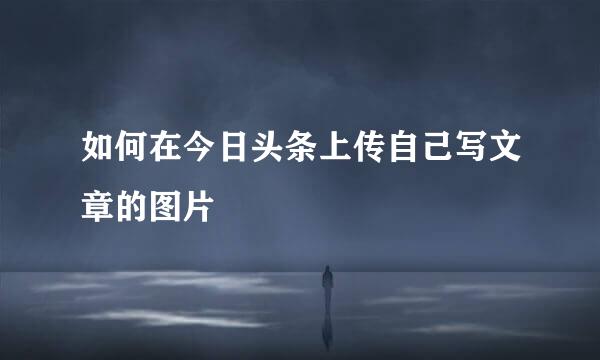 如何在今日头条上传自己写文章的图片