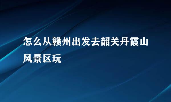 怎么从赣州出发去韶关丹霞山风景区玩