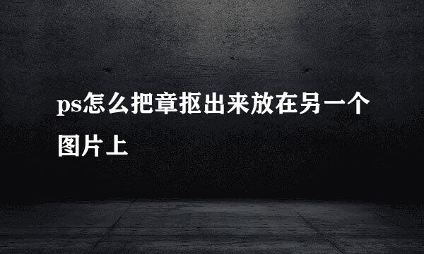 ps怎么把章抠出来放在另一个图片上