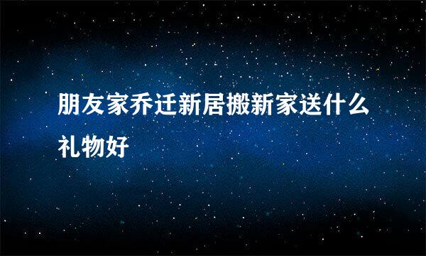 朋友家乔迁新居搬新家送什么礼物好