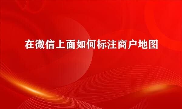 在微信上面如何标注商户地图