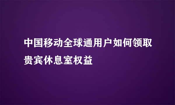 中国移动全球通用户如何领取贵宾休息室权益
