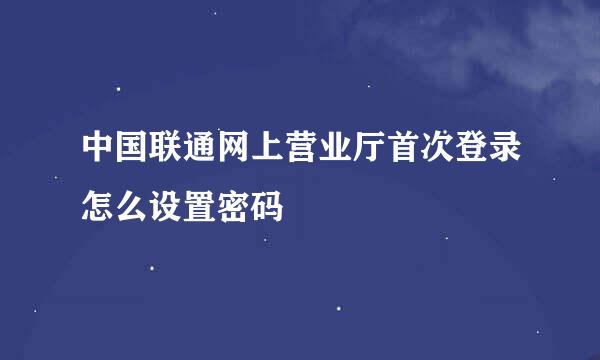 中国联通网上营业厅首次登录怎么设置密码