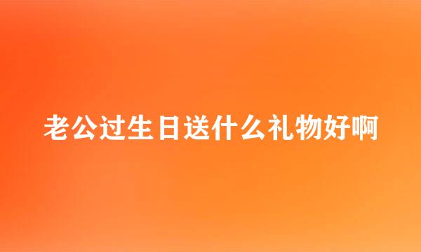 老公过生日送什么礼物好啊
