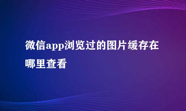 微信app浏览过的图片缓存在哪里查看