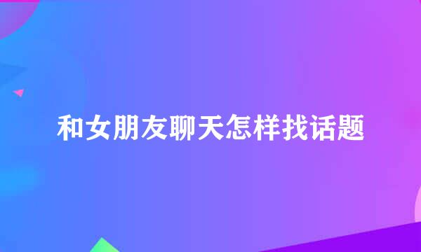 和女朋友聊天怎样找话题