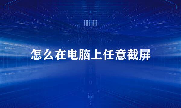 怎么在电脑上任意截屏