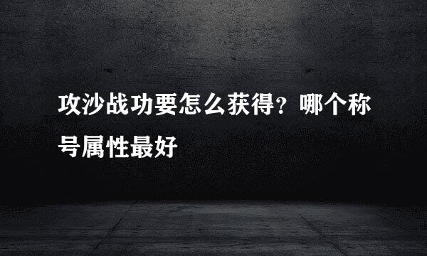攻沙战功要怎么获得？哪个称号属性最好