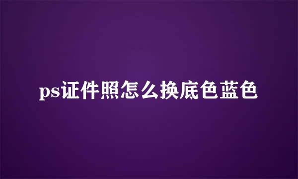 ps证件照怎么换底色蓝色