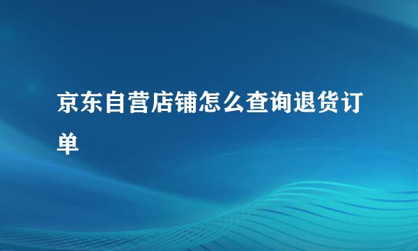 京东自营店铺怎么查询退货订单
