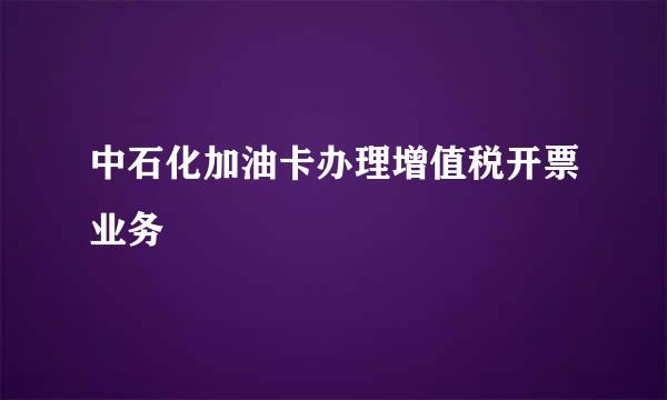 中石化加油卡办理增值税开票业务
