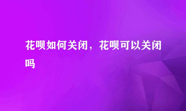 花呗如何关闭，花呗可以关闭吗