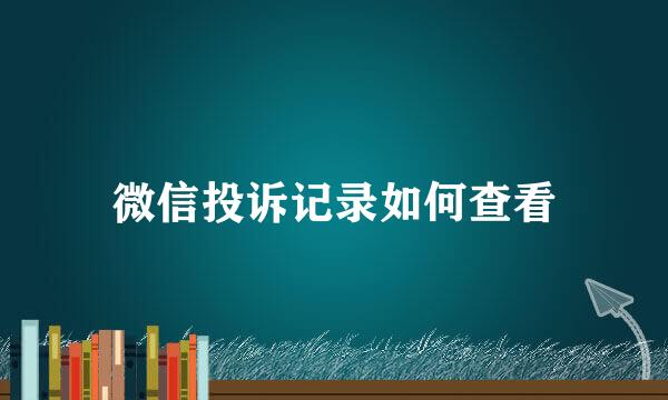 微信投诉记录如何查看