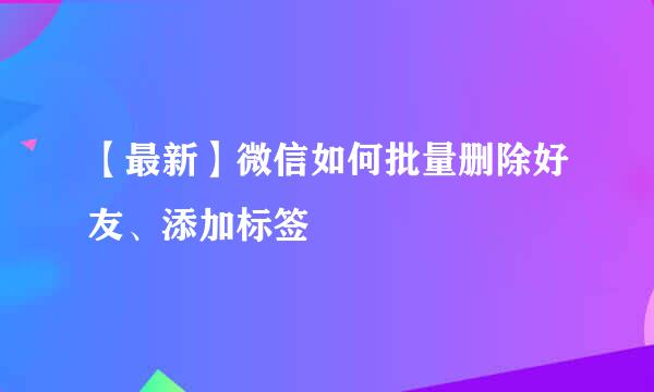 【最新】微信如何批量删除好友、添加标签