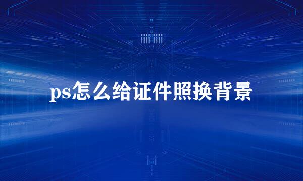 ps怎么给证件照换背景