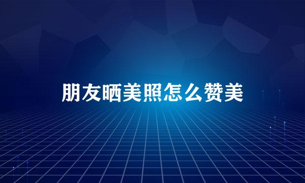 朋友晒美照怎么赞美