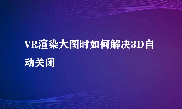 VR渲染大图时如何解决3D自动关闭