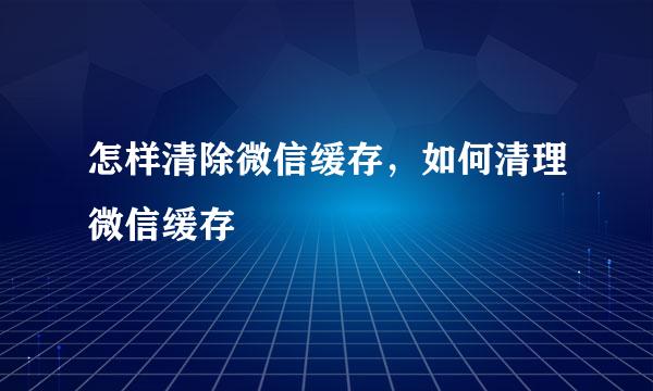 怎样清除微信缓存，如何清理微信缓存
