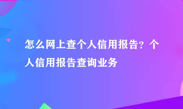 怎么网上查个人信用报告？个人信用报告查询业务