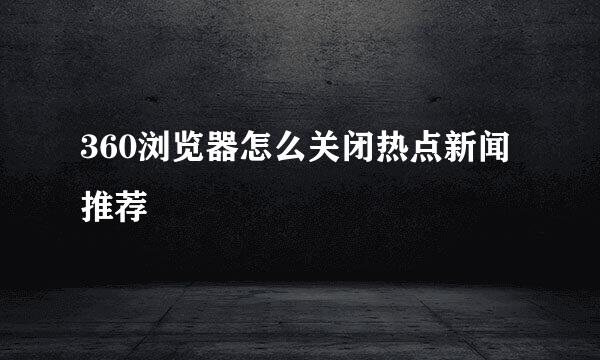 360浏览器怎么关闭热点新闻推荐